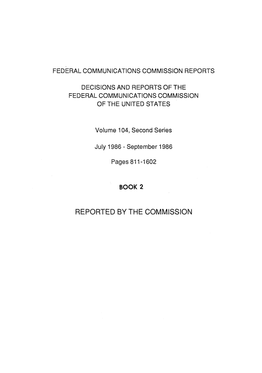 handle is hein.usfed/fccrepfss0107 and id is 1 raw text is: FEDERAL COMMUNICATIONS COMMISSION REPORTS
DECISIONS AND REPORTS OF THE
FEDERAL COMMUNICATIONS COMMISSION
OF THE UNITED STATES
Volume 104, Second Series
July 1986 - September 1986
Pages 811-1602
BOOK 2

REPORTED BY THE COMMISSION


