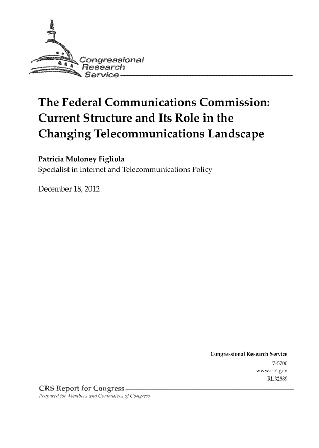 handle is hein.usfed/fccucture0001 and id is 1 raw text is: Congressional
Research
Service
The Federal Communications Commission:
Current Structure and Its Role in the
Changing Telecommunications Landscape
Patricia Moloney Figliola
Specialist in Internet and Telecommunications Policy
December 18, 2012

Congressional Research Service
7-5700
www.crs.gov
RL32589
CRS Report for Congress
Prepared for Meibers Comittee o ( Congress


