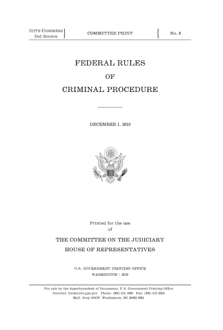 handle is hein.usfed/ferupro0001 and id is 1 raw text is: 111TH CONGRESS
2nd Session  I

COMMITTEE PRINT

FEDERAL RULES
OF
CRIMINAL PROCEDURE

DECEMBER 1, 2010

Printed for the use
of
THE COMMITTEE ON THE JUDICIARY
HOUSE OF REPRESENTATIVES
U.S. GOVERNMENT PRINTING OFFICE
WASHINGTON : 2010
For sale by the Superintendent of Documents, U.S. Government Printing Office
Internet: bookstore.gpo.gov Phone: (202) 512-1800 Fax: (202) 512-2250
Mail: Stop SSOP, Washington, DC 20402-0001

I

No. 8


