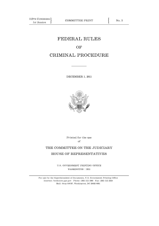 handle is hein.usfed/ferupro0002 and id is 1 raw text is: 112TH CONGRESS
1st Session

COMMITTEE PRINT

FEDERAL RULES
OF
CRIMINAL PROCEDURE

DECEMBER 1, 2011

Printed for the use
of
THE COMMITTEE ON THE JUDICIARY
HOUSE OF REPRESENTATIVES
U.S. GOVERNMENT PRINTING OFFICE
WASHINGTON : 2011
For sale by the Superintendent of Documents, U.S. Government Printing Office
Internet: bookstore.gpo.gov Phone: (202) 512-1800 Fax: (202) 512-2250
Mail: Stop SSOP, Washington, DC 20402-0001

I

No. 3


