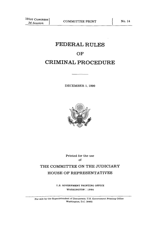 handle is hein.usfed/ferupro1990 and id is 1 raw text is: 101ST CONGRESS
2d Session

COMMITTEE PRINT

FEDERAL RULES
OF
CRIMINAL PROCEDURE

DECEMBER 1, 1990

Printed for the use
of
THE COMMITTEE ON THE JUDICIARY
HOUSE OF REPRESENTATIVES
U.S. GOVERNMENT PRINTING OFFICE
WASHINGTON : 1990

For sale by the Superintendent of Documents, U.S. Government Printing Office
Washington, D.C. 20402

No. 14


