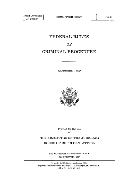 handle is hein.usfed/ferupro1997 and id is 1 raw text is: 105TH CONGRESS        COMMITTEE PRINT                   No. 3
1st Sessn  I
FEDERAL RULES
OF
CRIMINAL PROCEDURE
DECEMBER 1, 1997
Printed for the use
of
THE COMMITTEE ON THE JUDICIARY
HOUSE OF REPRESENTATIVES
U.S. GOVERNMENT PRINTING OFFICE
WASHINGTON: 1997
For sale by the U.S. Government Printing Office
Superintendent of Documents, Mail Stop: SSOP, Washington, DC 20402-9328
ISBN 0-16-055815-8


