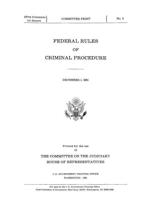handle is hein.usfed/ferupro2001 and id is 1 raw text is: 107TH CONGRESS
1st Session

COMMITTEE PRINT

FEDERAL RULES
OF
CRIMINAL PROCEDURE

DECEMBER 1, 2001

Printed for the use
of
THE COMMITTEE ON THE JUDICIARY
HOUSE OF REPRESENTATIVES
U.S. GOVERNMENT PRINTING OFFICE
WASHINGTON : 2001
For sale by the U.S. Government Printing Office
Superintendent of Documents, Mail Stop: SSOP. Washington, DC 20402-9328

No. 3


