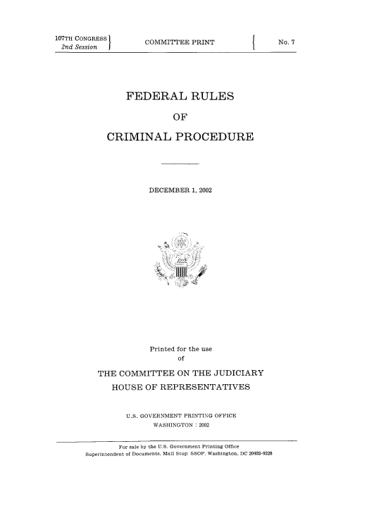 handle is hein.usfed/ferupro2002 and id is 1 raw text is: 107TH CONGRESS        COMMITTEE PRINT            j     No. 7
2nd Session II
FEDERAL RULES
OF
CRIMINAL PROCEDURE
DECEMBER 1, 2002
Printed for the use
of
THE COMMITTEE ON THE JUDICIARY
HOUSE OF REPRESENTATIVES
U.S. GOVERNMENT PRINTING OFFICE
WASHINGTON : 2002
For sale by the U.S. Government Printing Office
Superintendent of Documents, Mail Stop: SSOP, Washington, DC 20402-9328


