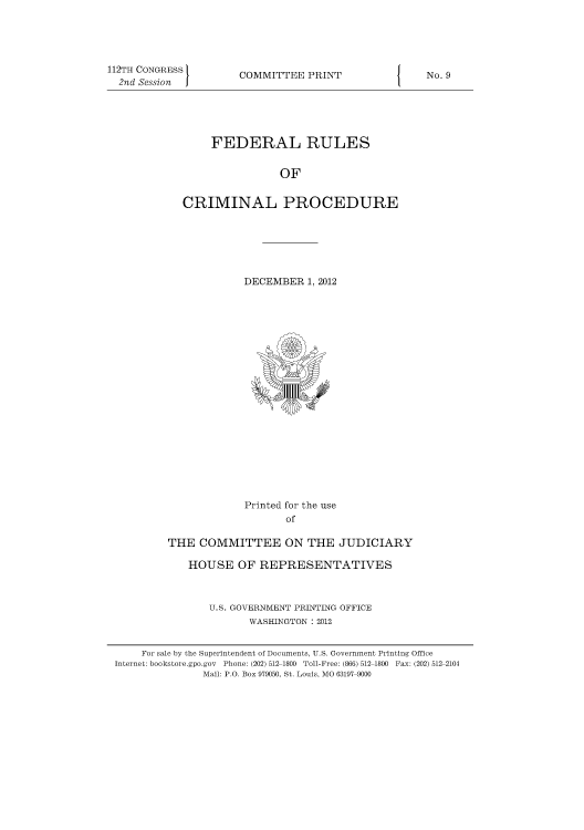 handle is hein.usfed/ferupro2012 and id is 1 raw text is: 112TH CONGRESS
2nd Session

COMMITTEE PRINT

FEDERAL RULES
OF
CRIMINAL PROCEDURE

DECEMBER 1, 2012

Printed for the use
of
THE COMMITTEE ON THE JUDICIARY
HOUSE OF REPRESENTATIVES
U.S. GOVERNMENT PRINTING OFFICE
WASHINGTON : 2012

I

No. 9

For sale by the Superintendent of Documents, U.S. Government Printing Office
Internet: bookstore.gpo.gov Phone: (202) 512-1800 Toll-Free: (866) 512 1800 Fax: (202) 512-2104
Mail: P.O. Box 979050, St. Louis, MO 63197-9000


