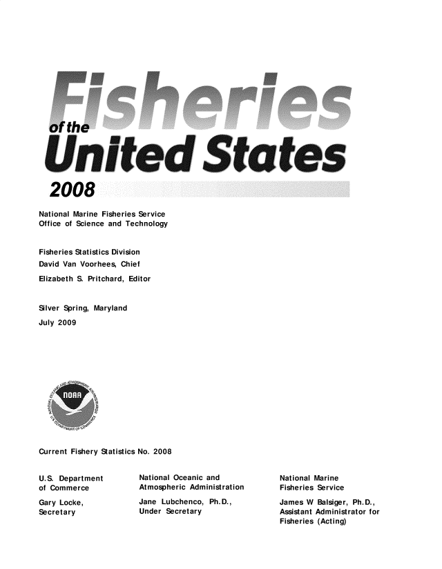 handle is hein.usfed/fishus2008 and id is 1 raw text is: of the
United States
2008
National Marine Fisheries Service
Office of Science and Technology
Fisheries Statistics Division
David Van Voorhees, Chief
Elizabeth S. Pritchard, Editor
Silver Spring, Maryland
July 2009
Current Fishery Statistics No. 2008

U.S. Department
of Commerce
Gary Locke,
Secretary

National Oceanic and
Atmospheric Administration
Jane Lubchenco, Ph.D.,
Under Secretary

National Marine
Fisheries Service
James W Balsiger, Ph.D.,
Assistant Administrator for
Fisheries (Acting)


