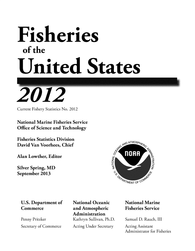 handle is hein.usfed/fishus2012 and id is 1 raw text is: Fisheries
of the
United States

V

l G

Current Fishery Statistics No. 2012
National Marine Fisheries Service
Office of Science and Technology
Fisheries Statistics Division
David Van Voorhees, Chief
Alan Lowther, Editor
Silver Spring, MD
September 2013

PNd IVI SPft
~~M~NT O~G

U.S. Department of
Commerce
Penny Pritzker
Secretary of Commerce

National Oceanic
and Atmospheric
Administration
Kathryn Sullivan, Ph.D.
Acting Under Secretary

National Marine
Fisheries Service
Samuel D. Rauch, III
Acting Assistant
Administrator for Fisheries

zc


