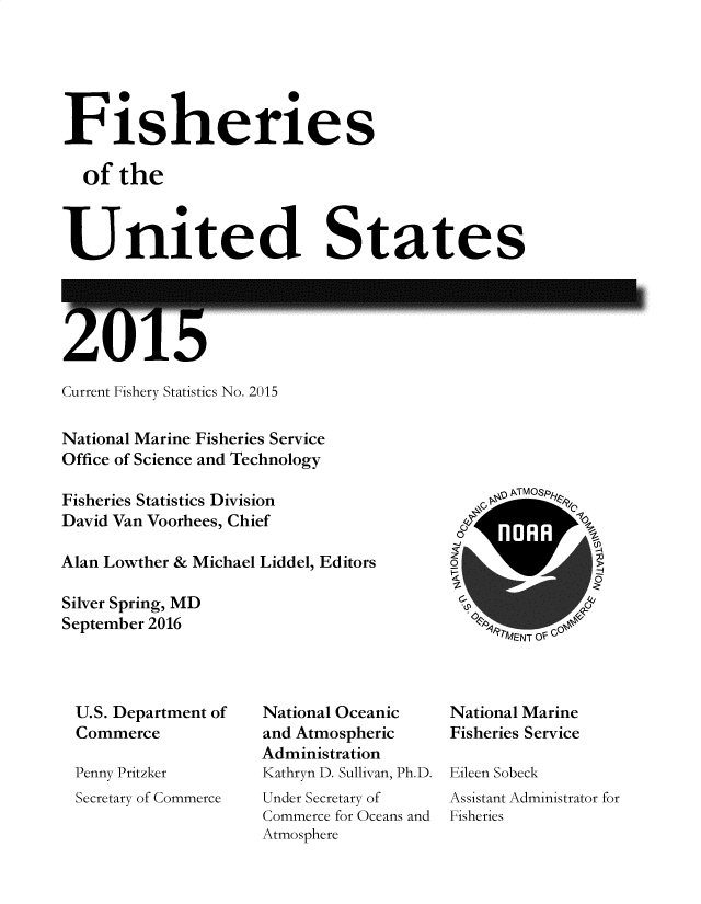 handle is hein.usfed/fishus2015 and id is 1 raw text is: Fisheries
of the
United States

ZU15

Current Fishery Statistics No. 2015
National Marine Fisheries Service
Office of Science and Technology
Fisheries Statistics Division
David Van Voorhees, Chief
Alan Lowther & Michael Liddel, Editors
Silver Spring, MD
September 2016

\P TMOSp&re
OP '~4N O 1

U.S. Department of
Commerce
Penny Pritzker
Secretary of Commerce

National Oceanic
and Atmospheric
Administration
Kathryn D. Sullivan, Ph.D.
Under Secretary of
Commerce for Oceans and
Atmosphere

National Marine
Fisheries Service
Eileen Sobeck
Assistant Administrator for
Fisheries


