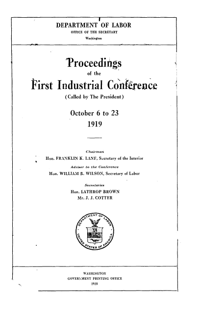 handle is hein.usfed/fnftp0001 and id is 1 raw text is: 



         DEPARTMENT OF LABOR
               OFFICE OF THE SECRETARY
                    Washington





             Troceedings

                     of the


First Industrial Conkrence

            (Called by The President)


              October   6 to 23

                     1919




                     Chairman
     Hon. FRANKLIN K. LANE, Secretary of the Interior

              Adviser to the Conference
       Hon. WILLIAM B. WILSON, Secretary of Labor

                    Secretaries
               Hon. LATHROP BROWN
                 Mr. J. J. COTTER









      '             )br'ts of




                   WASHINGTON
             GOVERNMENT PRINTING OFFICE
                      1920


