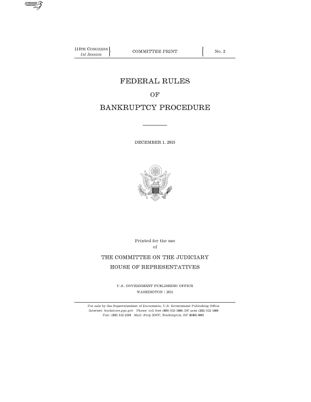handle is hein.usfed/frubap2015 and id is 1 raw text is: 









114TH CONGRESS
  1st Session


COMMITTEE  PRINT


        FEDERAL RULES


                   OF


BANKRUPTCY PROCEDURE


                  DECEMBER  1, 2015






















                  Printed for the use
                         of

     THE  COMMITTEE ON THE JUDICIARY

        HOUSE OF REPRESENTATIVES



           U.S. GOVERNMENT PUBLISHING OFFICE
                   WASHINGTON : 2015


For sale by the Superintendent of Documents, U.S. Government Publishing Office
Internet: bookstore.gpo.gov Phone: toll free (866) 512-1800; DC area (202) 512-1800
      Fax: (202) 512-2104 Mail: Stop IDCC, Washington, DC 20402-0001


I


No. 2


