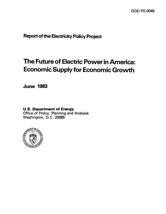 handle is hein.usfed/futeoe0001 and id is 1 raw text is: 
DOE/ PE-0045


Report of the Electricity Policy Project





The, Future  of Electric Power   in America:

Economic Supply for Economic Growth



June  1983




U.S. Department of Energy
Office of Policy, Planning and Analysis
Washington, D.C. 20585


  SNT 0%


