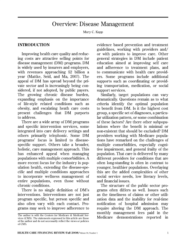 handle is hein.usfed/hhcrefngrv0030 and id is 1 raw text is: 




Overview: Disease Management


Mary C. Kapp


INTRODUCTION

  Improving  health care quality and reduc-
ing costs are attractive selling points for
disease management   (DM) programs. DM
is widely used by insurers and employers,
with  revenues approaching  $2  billion a
year  (Mattke, Seid, and Ma,  2007). The
appeal of DM  has spread beyond  the pri-
vate sector and is increasingly being con-
sidered, if not adopted, by public payers.
The   growing  chronic  disease  burden,
expanding  emphasis  on  the importance
of life-style related conditions such as
obesity, and escalating heath care costs
present  challenges  that DM purports
to address.
  There  are a wide array of DM programs
and  specific intervention services, some
integrated into care delivery settings and
others  primarily telephonic. Some  DM
programs'  focus  is limited to  disease-
specific support. Others take a broader,
holistic, care management approach. This
has  enhanced   appeal  when   managing
populations with multiple comorbidities. A
more  recent focus for the industry is pop-
ulation health, extending the disease-spe-
cific and multiple conditions approaches
to incorporate wellness  management   of
entire populations, even  those  without
chronic conditions.
  There  is no single definition of DM's
interventions. Interventions are not just
program  specific, but person specific and
also often vary  with each  contact. Pro-
grams  may  seek to improve adherence to
The author is with the Centers for Medicare & Medicaid Ser-
vices (CMS). The statements expressed in this article are those
of the author and do not necessarily reflect the views or policies
of CMS.


evidence based  prevention and treatment
guidelines, working with providers  and/
or with patients to improve  care. Other
general strategies in DM  include patient
education  aimed  at improving  self care
and  adherence  to treatment  plans, and
to communicate   with health care provid-
ers. Some   programs  include  additional
supports such  as coordinating or provid-
ing transportation, medication, or social
support services.
  Similarly, target populations can vary
dramatically. Questions remain as to what
criteria identify the optimal population
to benefit from DM. Is it the highest cost
group, a specific set of diagnoses, a particu-
lar utilization pattern, or some combination
of these factors? Are there other subpopu-
lations where  the benefit is minimal or
non-existent that should be excluded? DM
providers working with  Medicare popula-
tions have remarked  on the challenges of
multiple comorbidities, especially cogni-
tive impairment, and general frailty of the
population. That care is delivered by many
different providers for conditions that are
often long-standing is often in contrast to
younger, healthier populations. Overlaying
this are the added complexities of other
social service needs, low literacy levels,
and financial issues.
  The  structure of the public sector pro-
grams  often differs as well. Issues such
as the timeliness of claims or other utili-
zation data and the inability for real-time
notification of hospital admission  may
require altering the DM   approach. The
monthly  management fees paid in the
Medicare   demonstrations   reported  in


HEALTH CARE FINANCING REVIEW/Fall 2008/Volume 30, Number 1


1


