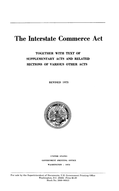 handle is hein.usfed/intscma0001 and id is 1 raw text is: 














The Interstate Commerce Act




            TOGETHER WITH TEXT OF

       SUPPLEMENTARY ACTS AND RELATED

       SECTIONS OF VARIOUS OTHER ACTS






                    REVISED 1973


                       UNITED STATES
                  GOVERNMENT PRINTING OFFICE
                      WASHINGTON : 1973



For sale by the Superintendent of Documents, U.S. Government Printing Office
                Washington, D.C. 20402 - Price $5.30
                     Stock No. 2600-00915


