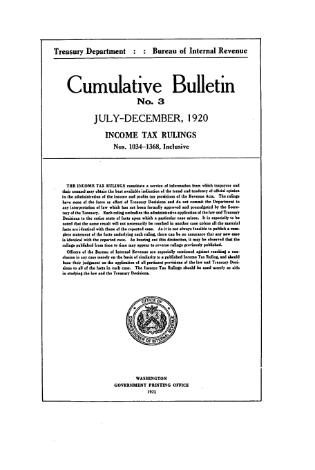 handle is hein.usfed/ircb0003 and id is 1 raw text is: Treasury Department : : Bureau of Internal Revenue

Cumulative Bulletin
No. 3
JULY-DECEMBER, 1920

INCOME TAX RULINGS
Nos. 1034-1368, Inclusive
THE INCOME TAX RULINGS constitute a service of information from which taxpayers and
their counsel may obtain the best available indication of the trend and tendency of official opinion
in the administration of the income and profits tax proisions of the Revenue Acts. The rulings
have none of the force or effect of Treasury Decisions and do not commit the Department to
any interpretation of law which has not been formally approved and promulgated by the Secre.
tory of the Treasury. Each ruling embodies the administrative application of the law and Treasury
Decisions to the entire state of facts upon which a particular case arises. It is especially to be
noted that the same result will not necessarily be reached in another case unless all the material
facts are identical with those of the reported case. As it is not always feasible to publish a com-
plete statement of the facts underlying each ruling, there can be no assurance that any now Case
is identical with the reported case. As bearing out this distinction, it may be observed that the
ralings published from time to time may appear to reverse rulings previously publishad.
Officers of the Bureau of Internal Revenue are especially cautioned against reaching a con-
clusion in any case merely on the basis of similarity to a published Income Tax Ruling, and should
base their judgment on the application of all pertinent provisions of the law and Treasury Dec-
ams to all of the facts in each case. The Income Tax Rulings should be used merely as aids
in studying the law and the Treasury Decisions.

WASHINGTON
GOVERNMENT PRINTING OFFICE
1921


