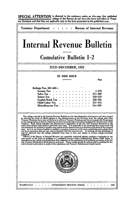 handle is hein.usfed/ircb0007 and id is 1 raw text is: SPECIAL ATTENTION is directed to the cautionary notice on this page that published
rulings of the Bureau do not have the force and effect of Treas-
ury Decisions and that they are applicable only to the facts presented in the published case.
Treasury     Department                                Bureau      of Internal Revenue
Internal Revenue Bulletin
Cumulative Bulletin 1-2
JULY-DECEMBER, 1922
IN THIS ISSUE
Page
Rulings Nos. 384-665--
Income Tax... . .            .......... .                 1-270
Sales Tax ....           ............. .              271-309
Estate Tax    ....        ......... .         . .   310-319
Capital-Stock Tax ...           ..........             320-336
Child-Labor Tax     .             .  ....... .. 337-343
Miscellaneous Tax ...          .......... .           344-359
The rulings r.ported in the Internal Revenue Bulletin are for the information of taxpayers and their counsel
as showing the trend of official opinion in the administration of the Revenue Acts; the rulings other than
Treasury Decisions have none of the force or effect of Treasury Decisions and do not commit the Department
to any interpretation of the law which has not been formally approved and promulfated by the Secretary of the
Treasury. Each ruling embodies the administrative application of the law and Treasury Decisions to the
entire state of facts upon which a particular case rests. It is especially to be noted that the same result will
not necessarily be reached in another case unless all the material facts are identical with those of the reported
case. As it is not always feasible to publish a complete statement of the facts underlying each ruling, there
can be no assurance that any new case is identical with the reported case. As bearing out this distinction, it
may be oherved that the rulings published from time to time may appear to reverse rulings previously
published.
Officers of the Bureau of Internal Revenue are especially cautioned against reaching a conclusion in any
case merely on the basis of similaity'to a published Income, Sales, Capital-Stock, Estate, Child Labor, or
uiscellaneous tax ruling, and should base their judgment on the application of all pertinent provisions of the low
and Treasury Decisions to all the facts in each case. These rulings should be used as aids in studying the law
and its formal construction as made in the regulations and Treasury Decisions previously issued.

WASHINGTON :          GOVERNMENT PRINTING OFFICE                1923


