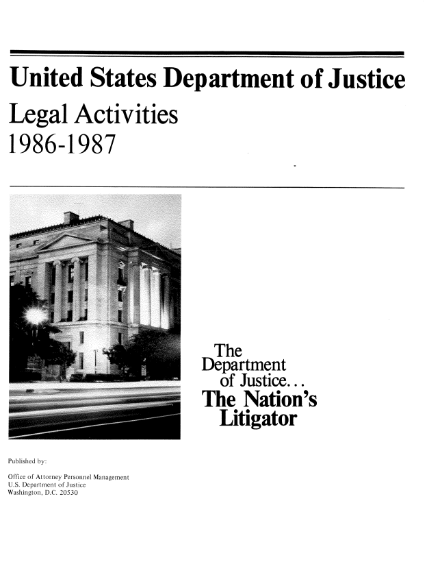 handle is hein.usfed/lglact0003 and id is 1 raw text is: 


United States Department of Justice

Legal Activities


1986-1


987


  The
Department
   of Justice...
The Nation's
  Litigator


Published by:
Office of Attorney Personnel Management
U.S. Department of Justice
Washington, D.C. 20530


