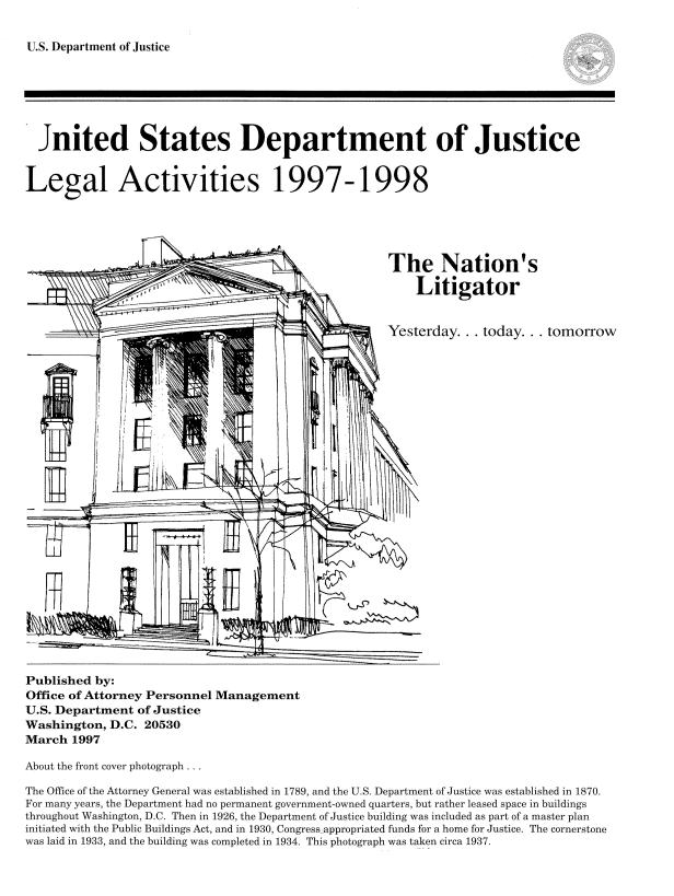 handle is hein.usfed/lglact0010 and id is 1 raw text is: 

U.S. Department of Justice


  Jnited States Department of Justice




Legal Activities 1997-1998





                                                     The Nation's
                   ,1'                                   Litigator


                                                     Yesterday... today... tomorrow




   H





















Published by:
Office of Attorney Personnel Management
U.S. Department of Justice
Washington, D.C. 20530
March 1997

About the front cover photograph

The Office of the Attorney General was established in 1789, and the U.S. Department of Justice was established in 1870.
For many years, the Department had no permanent government-owned quarters, but rather leased space in buildings
throughout Washington, D.C. Then in 1926, the Department of Justice building was included as part of a master plan
initiated with the Public Buildings Act, and in 1930, Congress appropriated funds for a home for Justice. The cornerstone
was laid in 1933, and the building was completed in 1934. This photograph was taken circa 1937.


