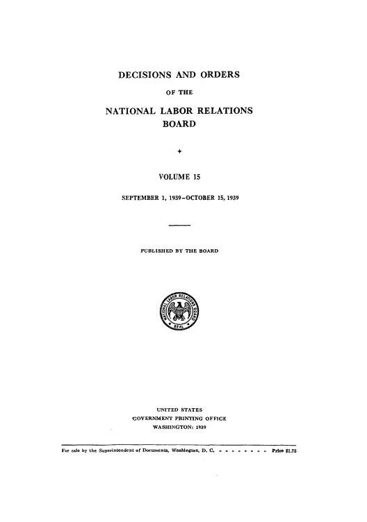 handle is hein.usfed/natlareb0015 and id is 1 raw text is: DECISIONS AND ORDERS
OF THE
NATIONAL LABOR RELATIONS
BOARD
+
VOLUME 15
SEPTEMBER 1, 1939-OCTOBER 15, 1939
PUBLISHED BY THE BOARD

UNITED STATES
'GOVERNMENT PRINTING OFFICE
WASHINGTON: 1939

For sale by the Superintendent of Documents, Washington, D. C -- --------    Price $1.75


