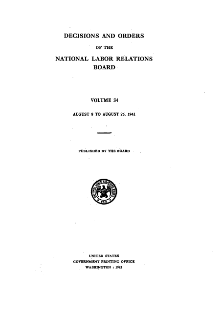 handle is hein.usfed/natlareb0034 and id is 1 raw text is: DECISIONS AND ORDERS
OF THE

NATIONAL

LABOR RELATIONS
BOARD

VOLUME 34
AUGUST 8 TO AUGUST 26, 1941
PUBLISHED BY THE BOARD

UNITED STATES.
GOVERNMENT PRINTING OFFICE
WASHINGTON : 1942


