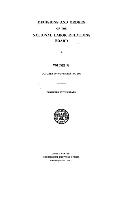 handle is hein.usfed/natlareb0036 and id is 1 raw text is: DECISIONS AND ORDERS
OF THE
NATIONAL LABOR RELATIONS
BOARD
+
VOLUME 36

OCTOBER 10-NOVEMBER 27, 1941
PUBLISHED BY THE BOARD

UNITED STATES
GOVERNMENT PRINTING OFFICE
WASHINGTON : 1942


