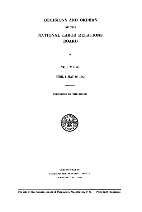 handle is hein.usfed/natlareb0040 and id is 1 raw text is: DECISIONS AND ORDERS
OF THE
NATIONAL LABOR RELATIONS
BOARD
+

VOLUME 40
APRIL 1-MAY 15, 1942
PUBLISHED BY THE BOARD

UNITED STATES
GOVERNMENT PRINTING OFFICE
WASHINGTON : 1942

For sale by the Superintendent of Documents, Washington, D. C. - Price $2.00 (Buckram)


