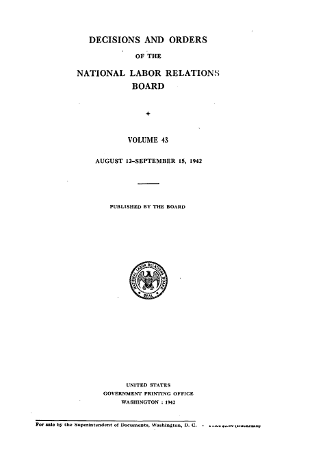 handle is hein.usfed/natlareb0043 and id is 1 raw text is: DECISIONS AND ORDERS
OF THE
NATIONAL LABOR RELATIONS
BOARD
+

VOLUME 43
AUGUST 12-SEPTEMBER 15, 1942
PUBLISHED BY THE BOARD

UNITED STATES
GOVERNMENT PRINTING OFFICE
WASHINGTON : 1942

For sale by the Superintendent of Documents, Washington, D.C.-..,l   .


