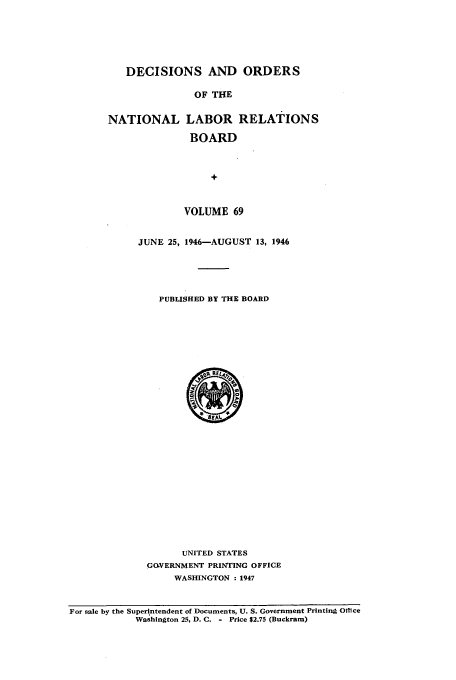 handle is hein.usfed/natlareb0069 and id is 1 raw text is: DECISIONS AND ORDERS
OF THE
NATIONAL LABOR RELATIONS
BOARD
+
VOLUME 69

JUNE 25, 1946-AUGUST 13, 1946
PUBLISHED BY THE BOARD
UNITED STATES
GO.VERNMENT PRINTING OFFICE
WASHINGTON : 1947

For sale by the Superintendent of Documents, U. S. Government Printing Office
Washington 25, D. C. - Price $2.75 (Buckram)


