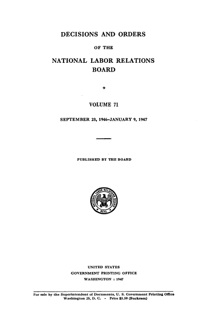 handle is hein.usfed/natlareb0071 and id is 1 raw text is: DECISIONS AND ORDERS
OF THE
NATIONAL LABOR RELATIONS
BOARD
+
VOLUME 71
SEPTEMBER 23, 1946-JANUARY 9, 1947
PUBLISHED BY THE BOARD

UNITED STATES
GOVERNMENT PRINTING OFFICE
WASHINGTON : 1947

For sale by the Superintendent of Documents, U. S. Government Printing Office
Washington 25, D. C. - Price $3.50 (Buckram)


