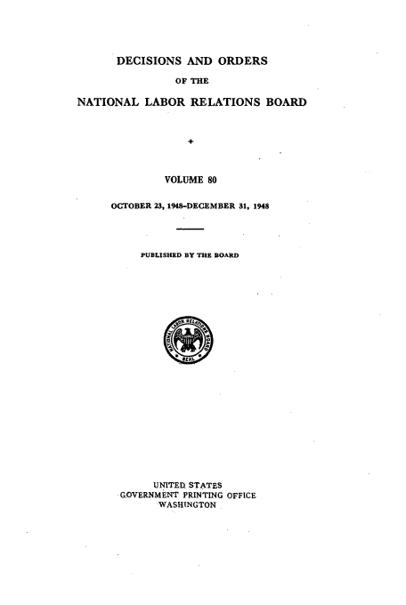 handle is hein.usfed/natlareb0080 and id is 1 raw text is: DECISIONS AND ORDERS

OF THE
NATIONAL LABOR RELATIONS BOARD
+
VOLUME 80

OCTOBER 23, 1948-DECEMBER 31, 1948
PUBLISHED BY THE BOARD
SEA
UNITED STATES
.G,OVERNMENT PRINTING OFFICE
WASHINGTON


