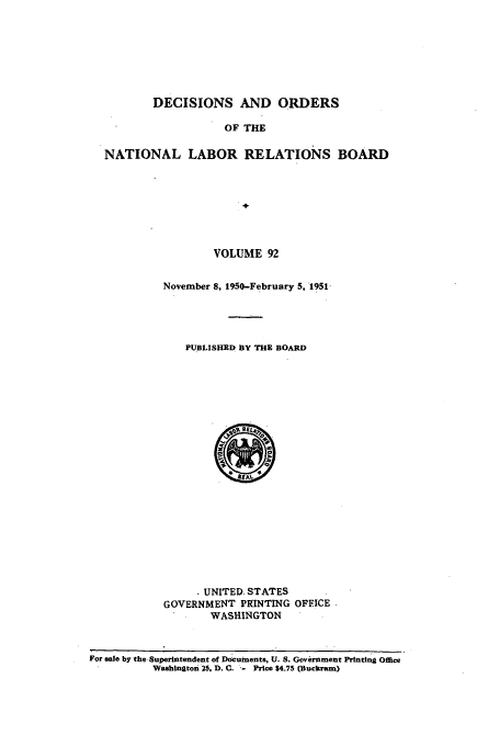 handle is hein.usfed/natlareb0092 and id is 1 raw text is: DECISIONS AND ORDERS

OF THE
NATIONAL LABOR RELATIONS BOARD
VOLUME 92

November 8, 1950-February 5, 1951,
PUBLISHED BY THE BOARD
UNITED. STATES
GOVERNMENT PRINTING OFFICE
WASHINGTON

For sale by the Superintendent of Documents, U. S. Government Printing Office
Washington 25. D. C..- Price $4.75 (Buckram)


