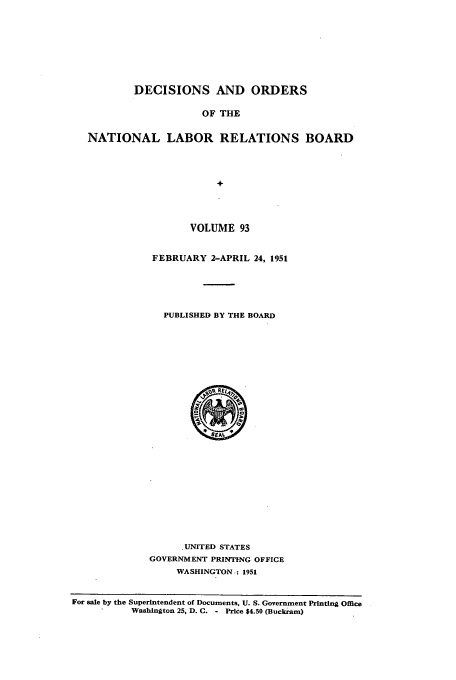 handle is hein.usfed/natlareb0093 and id is 1 raw text is: DECISIONS AND ORDERS
OF THE
NATIONAL LABOR RELATIONS BOARD
+

VOLUME 93
FEBRUARY 2-APRIL 24, 1951
PUBLISHED BY THE BOARD

.UNITED STATES
GOVERNMENT PRINTING OFFICE
WASHINGTON,: 1951

For sale by the Superintendent of Documents, U. S. Government Printing Office
Washington 25, D. C. - Price $4.50 (Buckram)



