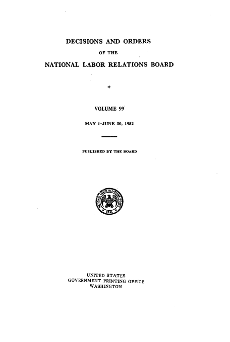 handle is hein.usfed/natlareb0099 and id is 1 raw text is: DECISIONS AND ORDERS
OF THE
NATIONAL LABOR RELATIONS BOARD
+

VOLUME 99
MAY 1-JUNE 30, 1952
PUBLISHED BY THE BOARD

UNITED STATES
GOVERNMENT PRINTING OFFICE
WASHINGTON


