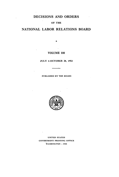 handle is hein.usfed/natlareb0100 and id is 1 raw text is: DECISIONS AND ORDERS
OF THE
NATIONAL LABOR RELATIONS BOARD
+

VOLUME 100
JULY 1-OCTOBER 20, 1952
PUBLISHED BY THE BOARD

UNITED STATES
GOVERNMENT PRINTING OFFICE
WASHINGTON : 1953


