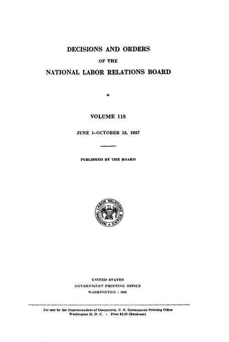handle is hein.usfed/natlareb0118 and id is 1 raw text is: DECISIONS AND ORDERS
OF THE
NATIONAL LABOR RELATIONS BOARD
+

VOLUME 118
JUNE 1-OCTOBER 15, 1957
PUBLISHED BY THE BOARD

UNITED STATES
GOVERNMENT PRINTING OFFICE
WASHINGTON : 1958

For sale by the Superintendent of Documents. U. S. Government Printing Office
Washington 25. D. C. - Price S5.00 (Buckram)


