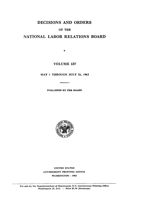 handle is hein.usfed/natlareb0137 and id is 1 raw text is: DECISIONS AND ORDERS
OF THE
NATIONAL LABOR RELATIONS BOARD
+

VOLUME 137
MAY 1 THROUGH JULY 31, 1962
PUBLISHED BY THE BOARD

UNITED STATES
GOVERNMENT PRINTING OFFICE
WASHINGTON : 1963

For sale by the Superintendent of Documents, U.S. Government Printing Office
Washington 25, D.C. - Price $5.50 (Buckram)


