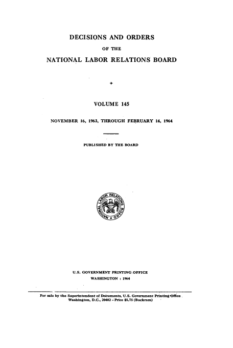 handle is hein.usfed/natlareb0145 and id is 1 raw text is: DECISIONS AND ORDERS
OF THE
NATIONAL LABOR RELATIONS BOARD
+
VOLUME 145
NOVEMBER 16, 1963, THROUGH FEBRUARY 14, 1964
PUBLISHED BY THE BOARD

U.S. GOVERNMENT PRINTING OFFICE
WASHINGTON . 1964
For sale by the Superintendent of Documents, U.S. Government Printing -Offce
Washington, D.C., 20402 -. Price $5.75 (Buckram)


