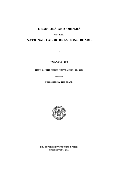 handle is hein.usfed/natlareb0154 and id is 1 raw text is: DECISIONS AND ORDERS
OF THE
NATIONAL LABOR RELATIONS BOARD.
+

VOLUME 154
JULY 24 THROUGH SEPTEMBER 30, 1965
PUBLISHED BY THE BOARD

U.S. GOVERNMENT PRINTING OFFICE
WASHINGTON : 1966


