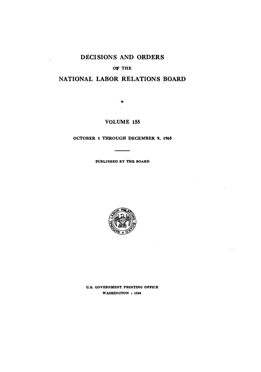 handle is hein.usfed/natlareb0155 and id is 1 raw text is: DECISIONS AND ORDERS
OF THE
NATIONAL LABOR RELATIONS BOARD
+

VOLUME 155
OCTOBER I THROUGH DECEMBER 9. 1965
PJBLISHED BY THE BOARD

U.S. GOVERNMENT PRINTING OFFICE
WASHINGTON : 1966


