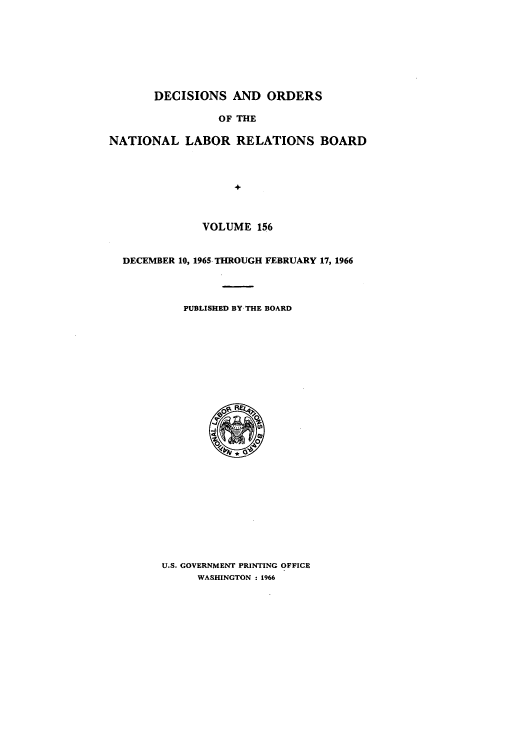 handle is hein.usfed/natlareb0156 and id is 1 raw text is: DECISIONS AND ORDERS
OF THE
NATIONAL LABOR RELATIONS BOARD
+
VOLUME 156
DECEMBER 10, 1965- THROUGH FEBRUARY 17, 1966
PUBLISHED BY-THE BOARD

U.S. GOVERNMENT PRINTING OFFICE
WASHINGTON : 1966


