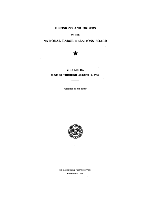 handle is hein.usfed/natlareb0166 and id is 1 raw text is: DECISIONS AND ORDERS
OF THE
NATIONAL LABOR RELATIONS BOARD

VOLUME 166
JUNE 28 THROUGH AUGUST 9, 1967
PUBLISHED BY THE BOARD

U.S. GOVERNMENT PRINTING OFFICE
WASHINGTON : 1970


