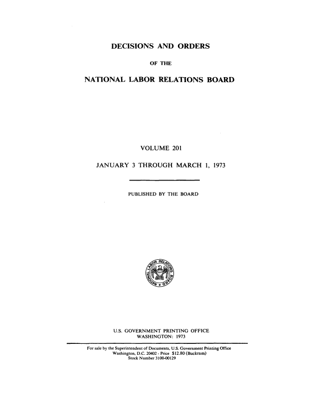 handle is hein.usfed/natlareb0201 and id is 1 raw text is: DECISIONS AND ORDERS
OF THE
NATIONAL LABOR RELATIONS BOARD

VOLUME 201
JANUARY 3 THROUGH MARCH 1, 1973

PUBLISHED BY THE BOARD

U.S. GOVERNMENT PRINTING OFFICE
WASHINGTON: 1973
For sale by the Superintendent of Documents, U.S. Government Printing Office
Washington, D.C. 20402 - Price $12.80 (Buckram)
Stock Number 3100-00129


