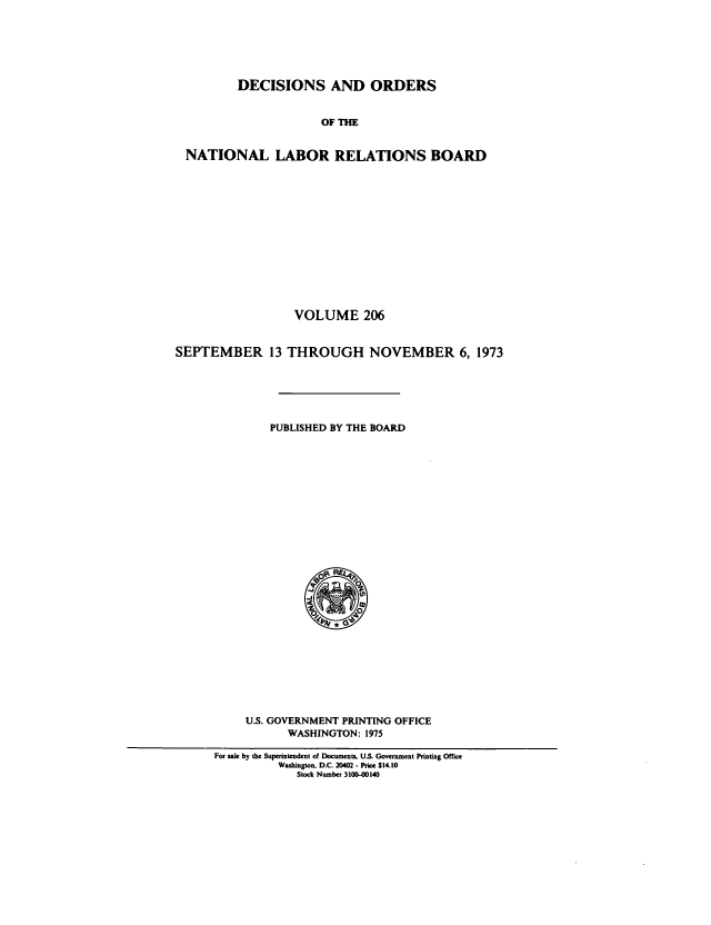 handle is hein.usfed/natlareb0206 and id is 1 raw text is: DECISIONS AND ORDERS
OF THE
NATIONAL LABOR RELATIONS BOARD
VOLUME 206
SEPTEMBER 13 THROUGH NOVEMBER 6, 1973
PUBLISHED BY THE BOARD

U.S. GOVERNMENT PRINTING OFFICE
WASHINGTON: 1975
For sale by the Superintendent of Documents, U.S. Government Printing Office
Washington. D.C. 20402 - Price $14.10
Stock Number 3100-00140


