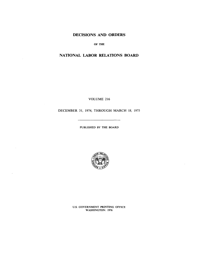 handle is hein.usfed/natlareb0216 and id is 1 raw text is: DECISIONS AND ORDERS
OF THE
NATIONAL LABOR RELATIONS BOARD

VOLUME 216
DECEMBER 31, 1974, THROUGH MARCH 18, 1975

PUBLISHED BY THE BOARD

U.S. GOVERNMENT PRINTING OFFICE
WASHINGTON: 1976


