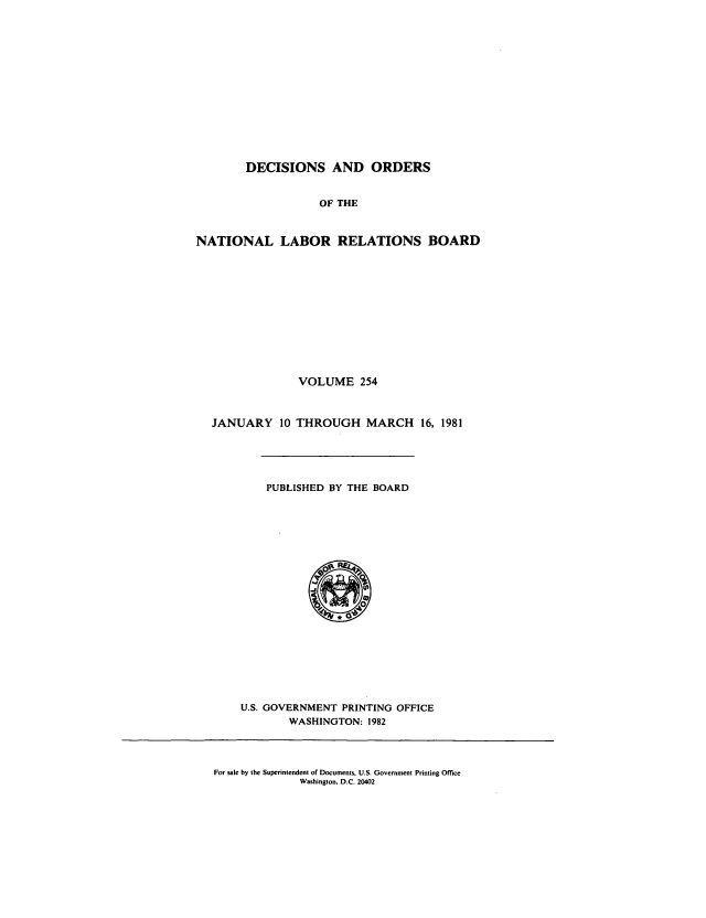 handle is hein.usfed/natlareb0254 and id is 1 raw text is: DECISIONS AND ORDERS
OF THE
NATIONAL LABOR RELATIONS BOARD

VOLUME 254
JANUARY 10 THROUGH MARCH 16, 1981

PUBLISHED BY THE BOARD

U.S. GOVERNMENT PRINTING OFFICE
WASHINGTON: 1982

For sale by the Superintendent of Documents, U.S. Government Printing Office
Washington, D.C. 20402


