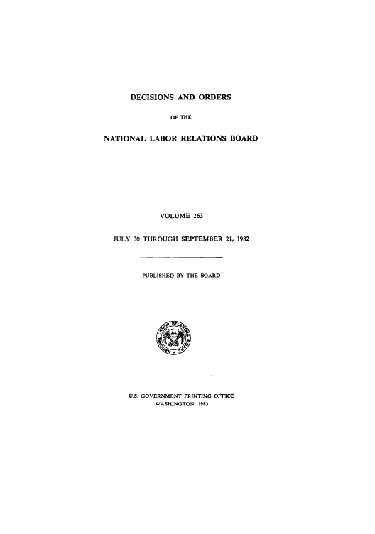 handle is hein.usfed/natlareb0263 and id is 1 raw text is: DECISIONS AND ORDERS
OF THE
NATIONAL LABOR RELATIONS BOARD
VOLUME 263
JULY 30 THROUGH SEPTEMBER 21, 1982
PUBLISHED BY THE BOARD

U.S. GOVERNMENT PRINTING OFFICE
WASHINGTON: 1983


