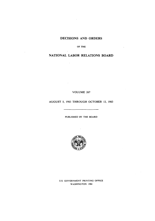 handle is hein.usfed/natlareb0267 and id is 1 raw text is: DECISIONS AND ORDERS
OF THE
NATIONAL LABOR RELATIONS BOARD
VOLUME 267
AUGUST 5, 1983 THROUGH OCTOBER 13, 1983
PUBLISHED BY THE BOARD

U.S. GOVERNMENT PRINTING OFFICE
WASHINGTON: 1984


