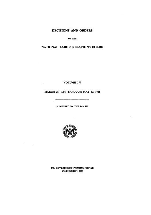 handle is hein.usfed/natlareb0279 and id is 1 raw text is: DECISIONS AND ORDERS
OF THE
NATIONAL LABOR RELATIONS BOARD
VOLUME 279
MARCH 28, 1986, THROUGH MAY 30, 1986
PUBLISHED BY THE BOARD

U.S. GOVERNMENT PRINTING OFFICE
WASHINGTON: 1988


