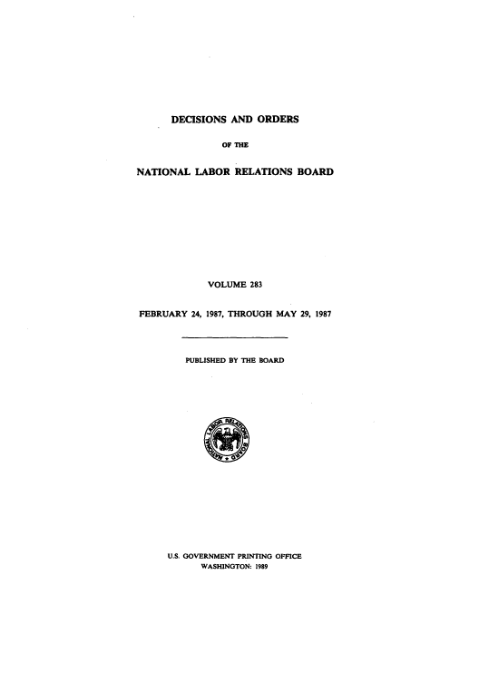 handle is hein.usfed/natlareb0283 and id is 1 raw text is: DECISIONS AND ORDERS
OF THE
NATIONAL LABOR RELATIONS BOARD
VOLUME 283
FEBRUARY 24, 1987, THROUGH MAY 29, 1987
PUBLISHED BY THE BOARD

U.S. GOVERNMENT PRINTING OFFICE
WASHINGTON: 1989



