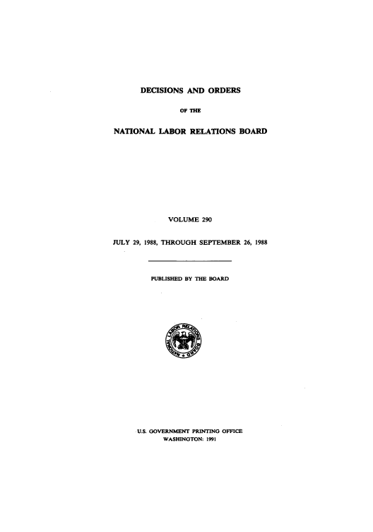 handle is hein.usfed/natlareb0290 and id is 1 raw text is: DECISIONS AND ORDERS
OF THE
NATIONAL LABOR RELATIONS BOARD
VOLUME 290
JULY 29, 1988, THROUGH SEPTEMBER 26, 1988
PUBLISHED BY THE BOARD

U.S. GOVERNMENT PRINTING OFFICE
WASHINGTON: 1991


