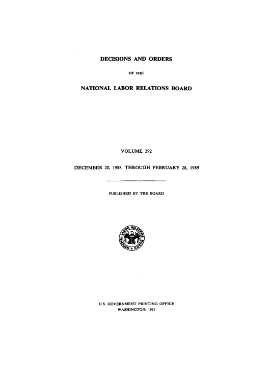 handle is hein.usfed/natlareb0292 and id is 1 raw text is: DECISIONS AND ORDERS
OF THE
NATIONAL LABOR RELATIONS BOARD
VOLUME 292
DECEMBER 20, 1988, THROUGH FEBRUARY 28, 1989
PUBLISHED BY THE BOARD

U.S. GOVERNMENT PRINTING OFFICE
WASHINGTON: 1991


